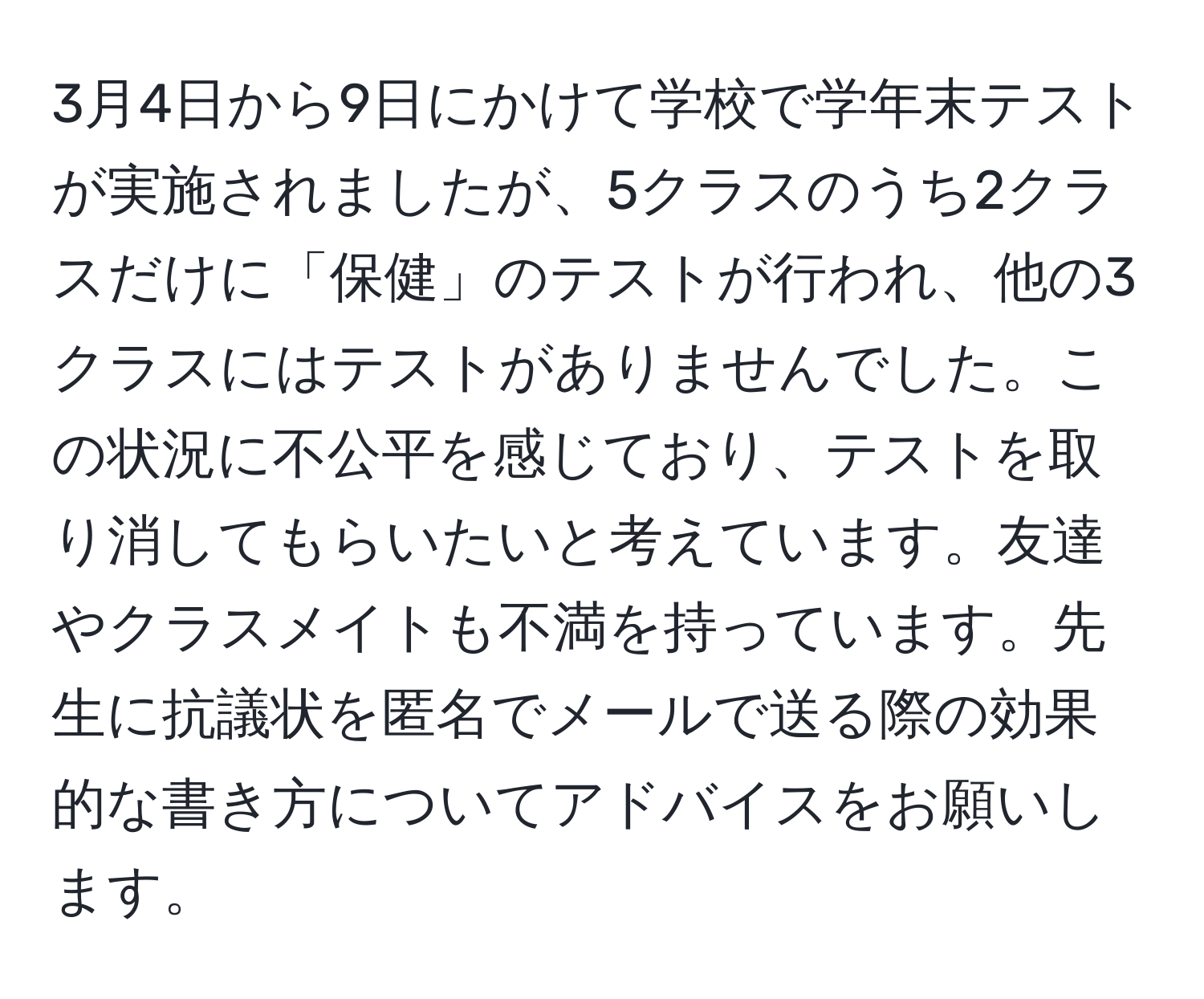 3月4日から9日にかけて学校で学年末テストが実施されましたが、5クラスのうち2クラスだけに「保健」のテストが行われ、他の3クラスにはテストがありませんでした。この状況に不公平を感じており、テストを取り消してもらいたいと考えています。友達やクラスメイトも不満を持っています。先生に抗議状を匿名でメールで送る際の効果的な書き方についてアドバイスをお願いします。