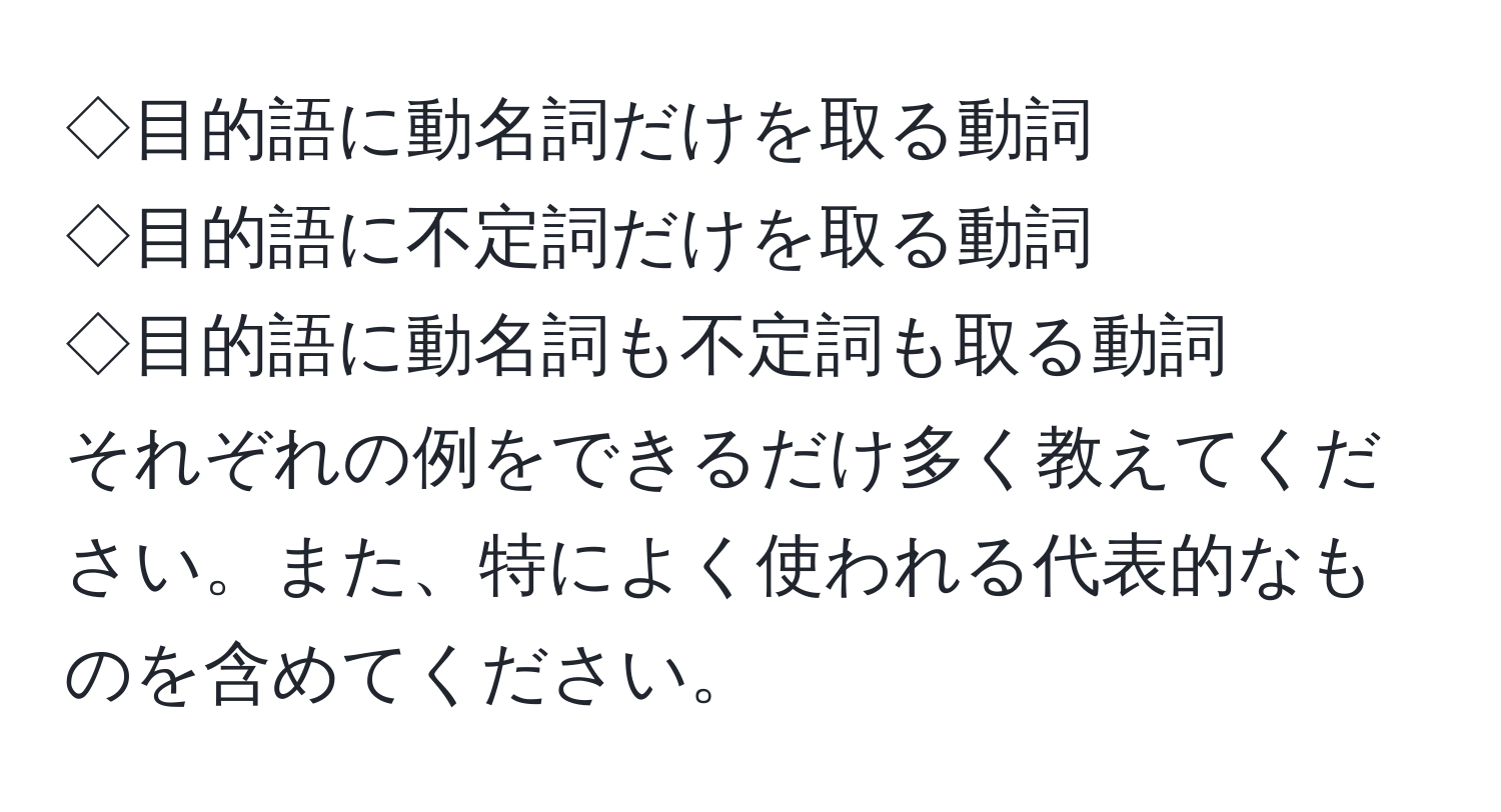 ◇目的語に動名詞だけを取る動詞  
◇目的語に不定詞だけを取る動詞  
◇目的語に動名詞も不定詞も取る動詞  
それぞれの例をできるだけ多く教えてください。また、特によく使われる代表的なものを含めてください。