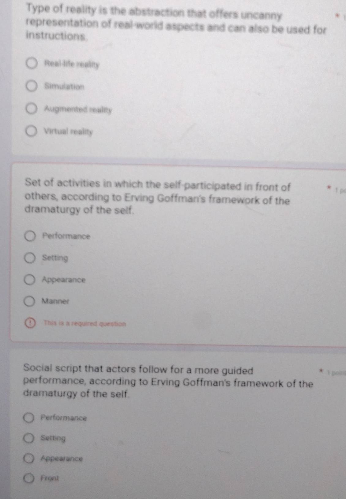 Type of reality is the abstraction that offers uncanny
representation of real-world aspects and can also be used for
instructions.
Real-life reality
Simulation
Augmented reality
Virtual reality
Set of activities in which the self-participated in front of 1 p
others, according to Erving Goffman's framework of the
dramaturgy of the self.
Performance
Setting
Appearance
Manner
This is a required question
Social script that actors follow for a more guided
1 point
performance, according to Erving Goffman's framework of the
dramaturgy of the self.
Performance
Setting
Appearance
Front