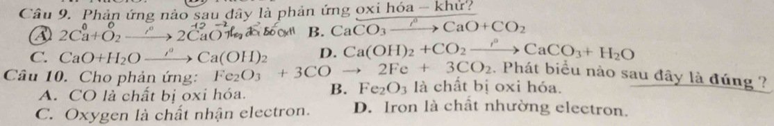 Phản ứng nảo sau đây là phản ứng oxi hóa - khử?
2Ca+O₂—→ 2CaOl B. CaCO_3to CaO+CO_2
C. CaO+H_2Oxrightarrow rho Ca(OH)_2 D. Ca(OH)_2+CO_2to CaCO_3+H_2O. Phát biểu nào sau đây là đúng ?
Câu 10. Cho phản ứng: Fe_2O_3+3COto 2Fe+3CO_2 là chất bị oxi hóa.
A. CO là chất bị oxi hóa.
B. Fe_2O_3
C. Oxygen là chất nhận electron. D. Iron là chất nhường electron.