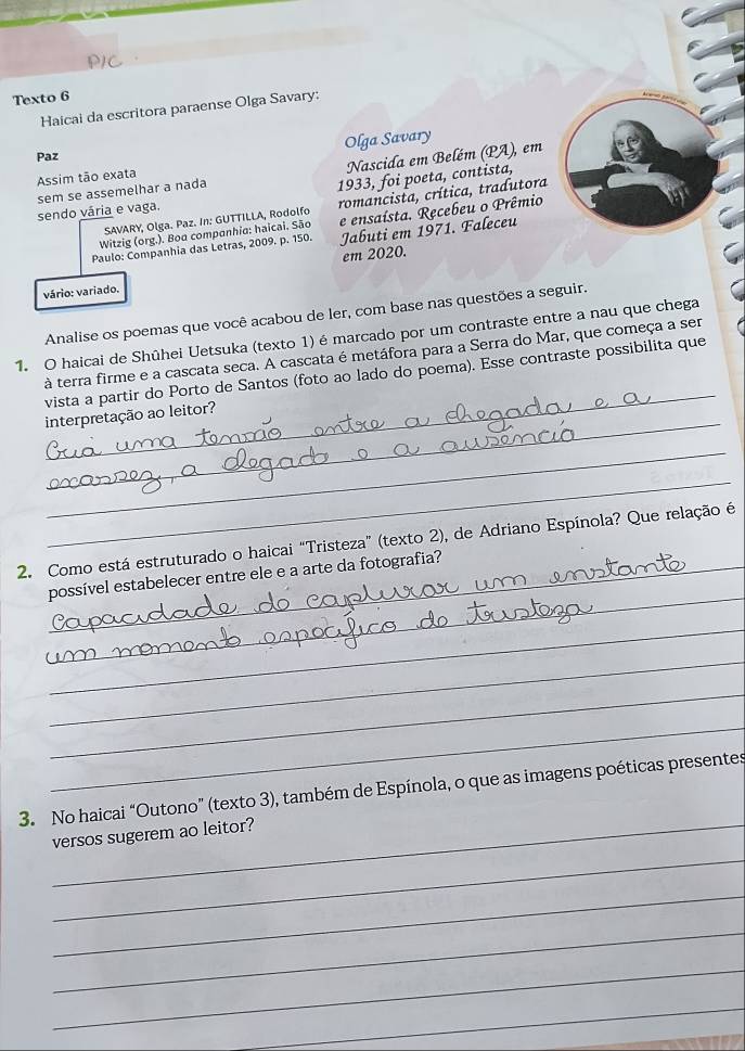 P1C 
Texto 6 
Haicai da escritora paraense Olga Savary: 
Paz Olga Savary 
sem se assemelhar a nada Nascida em Belém (PA), em 
Assim tão exata 
1933, foi poeta, contista, 
SAVARY, Olga. Paz. In: GUTTILLA, Rodolfo romancista, crítica, tradutora 
sendo vária e vaga. 
Witzig (org.). Boa companhia: haicai. São e ensaísta. Recebeu o Prêmio 
Paulo: Companhia das Letras, 2009. p. 150. Jabuti em 1971. Faleceu 
vário: variado. em 2020. 
Analise os poemas que você acabou de ler, com base nas questões a seguir. 
1. O haicai de Shûhei Uetsuka (texto 1) é marcado por um contraste entre a nau que chega 
_ 
à terra firme e a cascata seca. A cascata é metáfora para a Serra do Mar, que começa a ser 
vista a partir do Porto de Santos (foto ao lado do poema). Esse contraste possibilita que 
_ 
interpretação ao leitor? 
_ 
_ 
2. Como está estruturado o haicai “Tristeza” (texto 2), de Adriano Espínola? Que relação é 
_ 
_possível estabelecer entre ele e a arte da fotografia? 
_ 
_ 
_ 
_ 
3. No haicai “Outono” (texto 3), também de Espínola, o que as imagens poéticas presentes 
_ 
_versos sugerem ao leitor? 
_ 
_ 
_ 
_