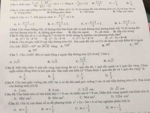 Ca L. Bóhu thứu  (1-x^3)/40 sqrt(frac 64)(x-1)^2 với x<1</tex> bàng:A. - 1/5 (x+1) B.  (1+x)/5  - 1/5  D.  1/5 
A(3;2)
(A:2)
Cáe 3. Tưêu mật phẳng tọa độ Oxy, Cho điểm B. Không giao nhau 1. Vị trí tương đổi của đường tròn C. Cất nhau D. Tiếp xúc nhau và trục Ox là
A. Tring nhau
Chú 3. Chú a>7 Kết quá so sánh 4- (a+3)/5  và 2 là
A. 4- (a+3)/5 <2. B. 4- (a+3)/5 ≤ 2. C. 4- (a+3)/5 =2. D. 4- (a+3)/5 >2.
Chf Cho đoạn thắng AB, về đường tròn bán kính AB và một đường tròn đường kính AB. Vị trí tương đổi
của bai đưng trên là: A. không giao nhau B. tiếp xúc ngoài
ầ* hg hơ số sc ý có tổng là 7 và tích là -8 thị chúng là nghiệm của phương trình nào? C. cắt nhau D. tiếp xúc trong
A. x^2+7x-8=0 B. x^2-7x-8=0 C. x^2+7x+8=0 D. x^2-7x+8=0
Chaá. Cho từ giác ABCD nội tiếp đường tròn (O) . Hai cạnh đổi AB và CD cất nhau tại một điểm M ở ngoài
(O), bidt widehat BAD=60° thì widehat BCM bằng: A. 120° B. 60° C. 90°
D. 30°
Cầu 7. Cho ∆ABC đều có cạnh bằng a ngoại tiếp đường tròn (O,3cm). Tinh a.
A. 2sqrt(3). B. 3sqrt(3). C.  3sqrt(3)/2 . D. 6sqrt(3)
Cầm 8. Một hộp chứa 4 quá cầu cùng loại trong đó có 1 quả cầu đó, 1 quá cầu xanh và 2 quả cầu vàng. Chọn
ngẫu nhiên đồng thời ra hai quả cầu. Xác suất của biến cổ “Chọn được 1 quả cầu đó và 1 quả cầu vàng” là
A.  1/6 . B.  1/4 . C.  1/3 . D.  2/3 .
Cầu 9. Cho tam giác vuông cần ABC tại A có độ dài cạnh góc vuỡng 2 cm và nội tiếp đường tròn (O). Bán kính
của đường tròn (O) là
A. 2 cm. B. 4 cm. C. 2sqrt(2)cm. D. sqrt(2)cm.
Câu 10. Cho hình nón có bán kính đáy r=6cm và chiều cao h=8cm 1. Diện tích xung quanh của hình nón là
A. 48π cm^2. B. 60π cm^2. C. 96π cm^2. D. 120π cm^2.
Câu 11. Giá trị của tham số m để phương trình x^2+2x-3m=0 có hai nghiệm phân biệt là
A. m B. m> 1/3 . C. m<- 1/3 . D. m>- 1/3 .