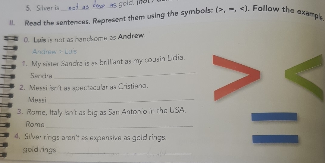 Silver is 
II. Read the sentences. Represent them using the symbols: (>,=, . Follow the example 
0. Luis is not as handsome as Andrew. 
Andrew > Luis 
1. My sister Sandra is as brilliant as my cousin Lidia. 
Sandra 
_ 
2. Messi isn’t as spectacular as Cristiano. 
Messi_ 
3. Rome, Italy isn’t as big as San Antonio in the USA. 
Rome_ 
4. Silver rings aren’t as expensive as gold rings. 
gold rings_