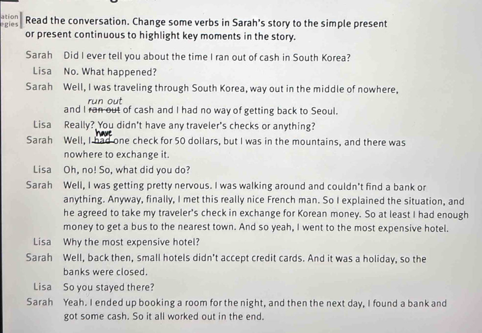 ation
egies Read the conversation. Change some verbs in Sarah’s story to the simple present
or present continuous to highlight key moments in the story.
Sarah Did I ever tell you about the time I ran out of cash in South Korea?
Lisa No. What happened?
Sarah Well, I was traveling through South Korea, way out in the middle of nowhere,
run out
and I ran out of cash and I had no way of getting back to Seoul.
Lisa Really? You didn't have any traveler's checks or anything?
Sarah Well, I had one check for 50 dollars, but I was in the mountains, and there was
nowhere to exchange it.
Lisa Oh, no! So, what did you do?
Sarah Well, I was getting pretty nervous. I was walking around and couldn’t find a bank or
anything. Anyway, finally, I met this really nice French man. So I explained the situation, and
he agreed to take my traveler’s check in exchange for Korean money. So at least I had enough
money to get a bus to the nearest town. And so yeah, I went to the most expensive hotel.
Lisa Why the most expensive hotel?
Sarah Well, back then, small hotels didn’t accept credit cards. And it was a holiday, so the
banks were closed.
Lisa So you stayed there?
Sarah Yeah. I ended up booking a room for the night, and then the next day, I found a bank and
got some cash. So it all worked out in the end.