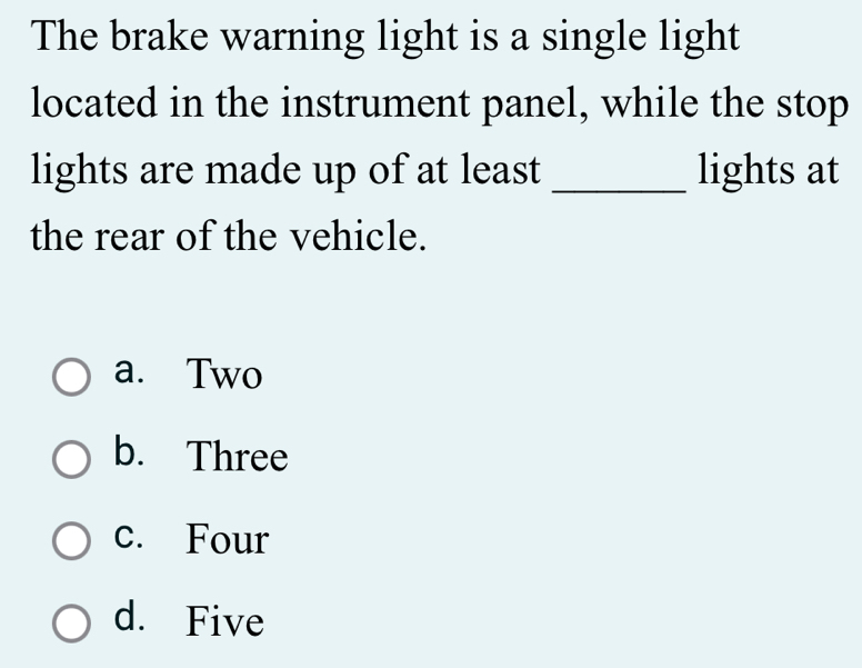 The brake warning light is a single light
located in the instrument panel, while the stop
lights are made up of at least _lights at
the rear of the vehicle.
a. Two
b. Three
c. Four
d. Five