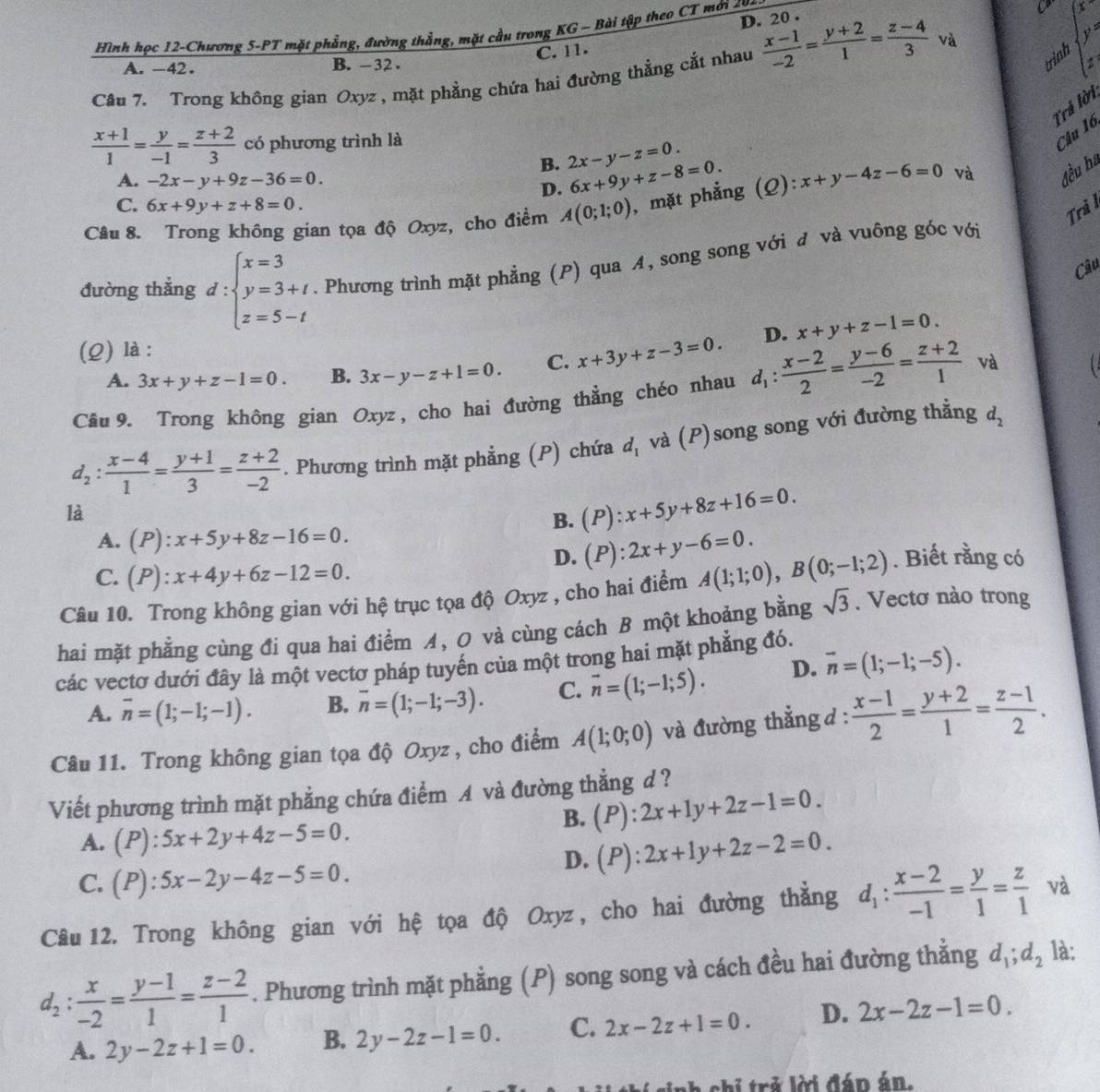 D. 20 .
Hình học 12-Chương 5-PT mặt phẳng, đường thẳng, mặt cầu trong KG - Bài tập theo CT mới
trin ybeginarrayl x=0beginarrayl x y=endarray.
C. 11.
A. -42. B. -32 .
Câu 7. Trong không gian Oxyz , mặt phẳng chứa hai đường thẳng cắt nhau  (x-1)/-2 = (y+2)/1 = (z-4)/3  và
Trả lời
 (x+1)/1 = y/-1 = (z+2)/3  có phương trình là
Câu 16
B. 2x-y-z=0.
A. -2x-y+9z-36=0.
D. 6x+9y+z-8=0.
Câu 8. Trong không gian tọa độ Oxyz, cho điểm A(0;1;0) , mặt phẳng (Q): x+y-4z-6=0 và đều ha
C. 6x+9y+z+8=0.
Tri ì
đường thắng d:beginarrayl x=3 y=3+t z=5-tendarray.. Phương trình mặt phẳng (P) qua A, song song với đ và vuông góc với
Câu
(Q) là :
A. 3x+y+z-1=0. B. 3x-y-z+1=0. C. x+3y+z-3=0. D. x+y+z-1=0.
Cầu 9. Trong không gian Oxyz, cho hai đường thẳng chéo nhau d_1: (x-2)/2 = (y-6)/-2 = (z+2)/1  và
d_2: (x-4)/1 = (y+1)/3 = (z+2)/-2 . Phương trình mặt phẳng (P) chứa d_1 và (P)song song với đường thẳng d_2
là
B. (P):x+5y+8z+16=0.
A. (P):x+5y+8z-16=0.
D. (P):2x+y-6=0.
C. (P):x+4y+6z-12=0.
Câu 10. Trong không gian với hệ trục tọa độ Oxyz , cho hai điểm A(1;1;0),B(0;-1;2). Biết rằng có
hai mặt phẳng cùng đi qua hai điểm A, O và cùng cách B một khoảng bằng sqrt(3). Vectơ nào trong
các vectơ dưới đây là một vectơ pháp tuyến của một trong hai mặt phẳng đó.
A. overline n=(1;-1;-1). B. overline n=(1;-1;-3). C. vector n=(1;-1;5). D. vector n=(1;-1;-5).
Câu 11. Trong không gian tọa độ Oxyz , cho điểm A(1;0;0) và đường thẳng d :  (x-1)/2 = (y+2)/1 = (z-1)/2 .
Viết phương trình mặt phẳng chứa điểm A và đường thẳng d ?
B. (P):2x+1y+2z-1=0.
A. (P):5x+2y+4z-5=0.
D. (P):2x+1y+2z-2=0.
C. (P):5x-2y-4z-5=0.
Câu 12. Trong không gian với hệ tọa độ Oxyz, cho hai đường thẳng d_1: (x-2)/-1 = y/1 = z/1  và
d_2: x/-2 = (y-1)/1 = (z-2)/1 . Phương trình mặt phẳng (P) song song và cách đều hai đường thẳng d_1;d_2 là:
A. 2y-2z+1=0. B. 2y-2z-1=0. C. 2x-2z+1=0. D. 2x-2z-1=0.
inh chi trẻ lời đán án.