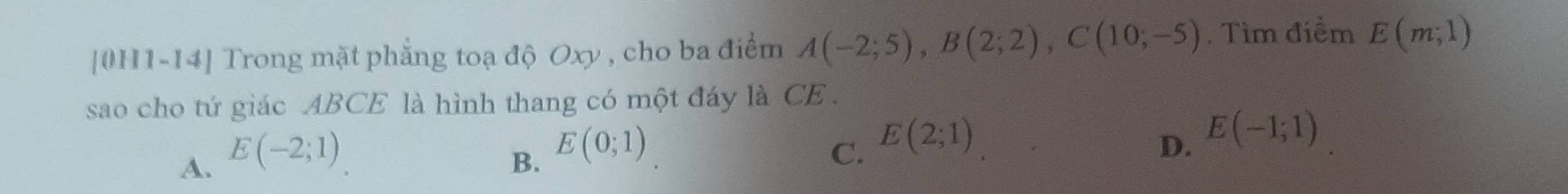 [0H1-14] Trong mặt phẳng toạ độ Oxy , cho ba điểm A(-2;5), B(2;2), C(10;-5). Tìm điểm E(m,1)
sao cho tứ giác ABCE là hình thang có một đáy là CE.
A. E(-2;1)
D.
B. E(0;1) C. E(2;1) E(-1;1)