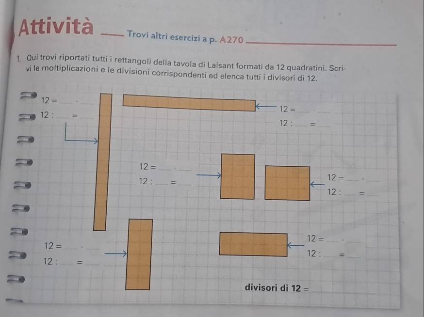 Attività _Trovi altri esercizi a p. A270 _ 
1 Qui trovi riportati tutti i rettangoli della tavola di Laisant formati da 12 quadratini. Scri- 
vi le moltiplicazioni e le divisioni corrispondenti ed elenca tutti i divisori di 12.
12= _._ 
_ 12=
12 : _=_
12 : _=_
12= _._
12= _'_
12 : _=_
12 : _ =_ 
_
12= _.
12= _ ._
12: _ =_ 
12: _  =_ 
divisori di 12=
_