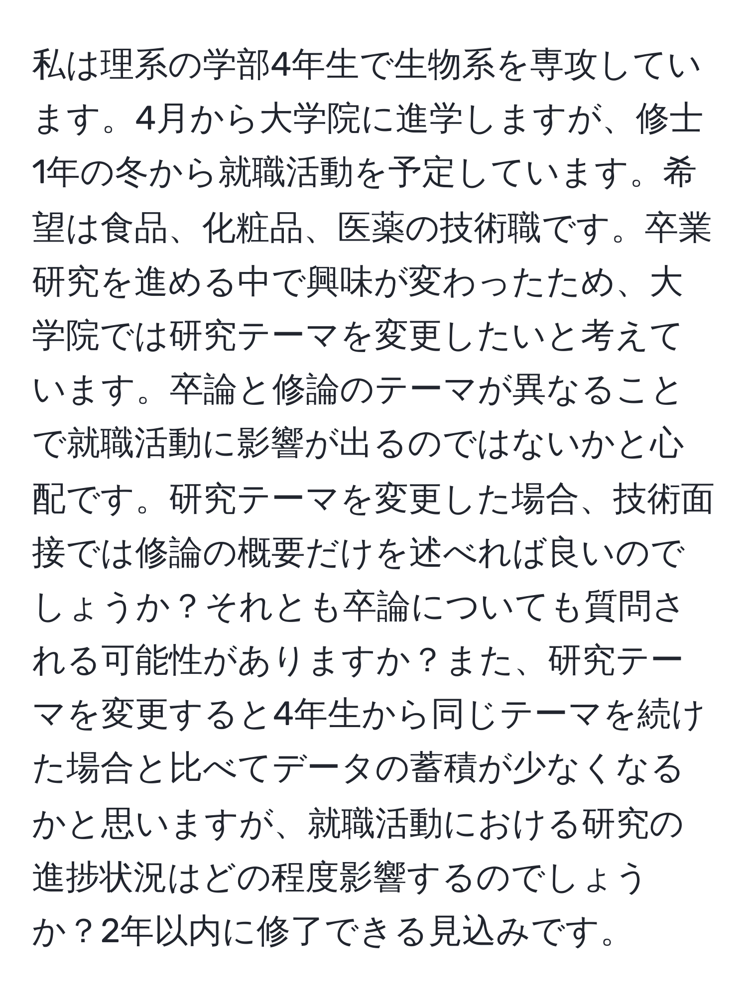 私は理系の学部4年生で生物系を専攻しています。4月から大学院に進学しますが、修士1年の冬から就職活動を予定しています。希望は食品、化粧品、医薬の技術職です。卒業研究を進める中で興味が変わったため、大学院では研究テーマを変更したいと考えています。卒論と修論のテーマが異なることで就職活動に影響が出るのではないかと心配です。研究テーマを変更した場合、技術面接では修論の概要だけを述べれば良いのでしょうか？それとも卒論についても質問される可能性がありますか？また、研究テーマを変更すると4年生から同じテーマを続けた場合と比べてデータの蓄積が少なくなるかと思いますが、就職活動における研究の進捗状況はどの程度影響するのでしょうか？2年以内に修了できる見込みです。