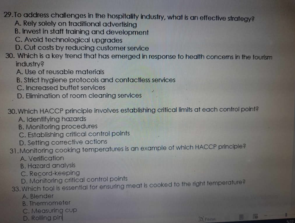 To address challenges in the hospitality industry, what is an effective strategy?
A. Rely solely on traditional advertising
B. Invest in staff training and development
C. Avoid technological upgrades
D. Cut costs by reducing customer service
30. Which is a key trend that has emerged in response to health concerns in the tourism
industry?
A. Use of reusable materials
B. Strict hygiene protocols and contactless services
C. Increased buffet services
D. Elimination of room cleaning services
30. Which HACCP principle involves establishing critical limits at each control point?
A. Identifying hazards
B. Monitoring procedures
C. Establishing critical control points
D. Setting corrective actions
31.Monitoring cooking temperatures is an example of which HACCP principle?
A. Verification
B. Hazard analysis
C. Record-keeping
D. Monitoring critical control points
33. Which tool is essential for ensuring meat is cooked to the right temperature?
A. Blender
B. Thermometer
C. Measuring cup
D. Rolling pin
Drocus -
522