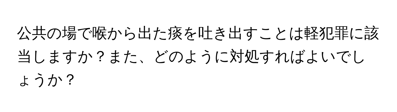 公共の場で喉から出た痰を吐き出すことは軽犯罪に該当しますか？また、どのように対処すればよいでしょうか？