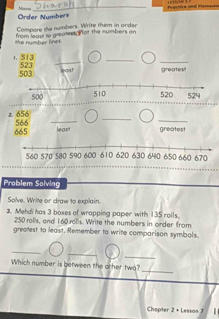 LESSON 2.7 
Name 
_ Practice and Hemewa 
Order Numbers 
Compare the numbers. Write them in order 
from least to greatest. Plot the numbers on 
the number lines. 
_ 
1. 513
_
523
_
503 least 
greatest 
2. 656
566
_ 
_ 
_
665 least greatest 
Problem Solving 
Solve. Write or draw to explain. 
3. Mehdi has 3 boxes of wrapping paper with 135 rolls,
250 rolls, and 160 rolls. Write the numbers in order from 
greatest to least. Remember to write comparison symbols. 
_ 
_ 
_ 
Which number is between the other two? 
Chapter 2 • Lesson 7