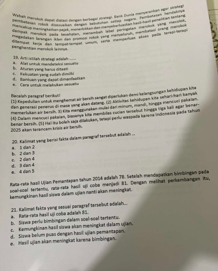 Wabah merokok dapat diatasi dengan berbagai strategi. Bank Dunia menyarankan agar strategi
pembatasan rokok disesuaikan dengan kebutuhan setiap negara. Pembatasan hendaknya
mencakup meningkatkan pajak, menerbitkan dan menyebarluaskan haşil-hasil penelitian tentang
dampak merokok pada kesehatan, menambah label peringatan merokok yang mecolok,
megadakan larangan iklan dan promosi rokok yang menyeluruh, membatasi orang merokok
ditempət kerja dan tempat-tempat umum, serta memperluas akses pada terapi-terapi
penghentian merokok lainnya.
19. Arti istilah strategi adalah .....⋅
a. Alat untuk mendeteksi sesuatu
b. Aturan yang harus ditaati
c. Kekuatan yang sudah dimilki
d. Bantuan yang dapat dimanfaatkan
e. Cara untuk melakukan sesuatu
(1) Kepedulian untuk menghemat air bersih sangat diperlukan demi kelangsungan kehidupan kita
Bacalah paragraf berikut!
dan generasi penerus di masa yang akan datang. (2) Aktivitas kehidupan kita sehari-hari banyak
memerlukan air bersih. 3) Kita menggunakan mulai dari minum, mandi, hingga mencuci pakaian.
(4) Dalam mencuci pakaian, biasanya kita membilas cucian tersebut hingga tiga kali agar benar-
benar bersih. (5) Hal itu boleh saja dilakukan, tetapi perlu waspada karena Indonesia pada tahun
2025 akan terancam krisis air bersih.
20. Kalimat yang berisi fakta dalam paragraf tersebut adalah ...
a. 1 dan 2
b. 2 dan 3
c. 2 dan 4
d. 3 dan 4
e. 4 dan 5
Rata-rata hasil Ujian Pemantapan tahun 2014 adalah 78. Setelah mendapatkan bimbingan pada
soal-soal tertentu, rata-rata hasil uji coba menjadi 81. Dengan melihat perkembangan itu,
kemungkinan hasil siswa dalam ujian nanti akan meningkat.
21. Kalimat fakta yang sesuai paragraf tersebut adalah...
a. Rata-rata hasil uji coba adalah 81.
b. Siswa perlu bimbingan dalam soal-soal tertentu.
c. Kemungkinan hasil siswa akan meningkat dalam ujian.
d. Siswa belum puas dengan hasil ujian pemantapan.
e. Hasil ujian akan meningkat karena bimbingan.