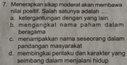 Menerapkan sikap moderat akan membawa
nilai positif. Salah satunya adalah ....
a. ketergantungan dengan yang lain
b. mengangkat nama paham dalam
beragama
c. menampakkan nama seseorang dalam
pandangan masyarakat
d. membingkai perilaku dan karakter yang
seimbang dalam menjalani hidup