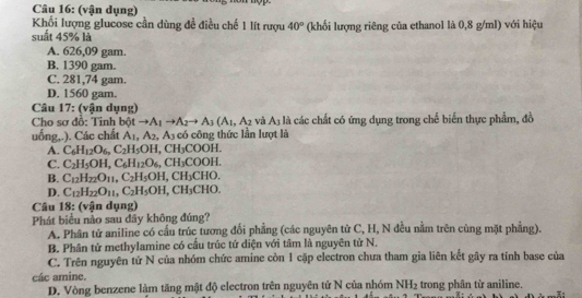 (vận dụng)
Khối lượng glucose cần dùng đề điều chế 1 lít rượu 40°
suất 45% là (khối lượng riêng của ethanol là 0,8 g/ml) với hiệu
A. 626,09 gam.
B. 1390 gam.
C. 281,74 gam.
D. 1560 gam.
Câu 17: (vận dụng)
Cho sơ đồ: Tinh bột to A_1to A_2to A_3(A_1,A_2 và A_3 là các chất có ứng dụng trong chế biến thực phẩm, đồ
uống,.). Các chất A_1,A_2,A_3 có công thức lần lượt là
A. C_6H_12O_6,C_2H_5OH,CH_3COOH.
C. C_2H_5OH,C_6H_12O_6,CH_3COOH.
B. C_12H_22O_11,C_2H_5OH,CH_3CHO.
D. C_12H_22O_11,C_2H_5OH,CH_3CHO.
Câu 18: (v ận dụng)
Phát biểu nào sau dây không đúng?
A. Phân tử aniline có cầu trúc tương đổi phẳng (các nguyên tử C, H, N đều nằm trên cùng mặt phẳng).
B. Phân tử methylamine có cầu trúc tứ diện với tâm là nguyên tử N.
C. Trên nguyên tử N của nhóm chức amine còn 1 cặp electron chưa tham gia liên kết gây ra tính base của
các amine. trong phân từ aniline.
D. Vòng benzene làm tăng mật độ electron trên nguyên tử N của nhóm NH_2