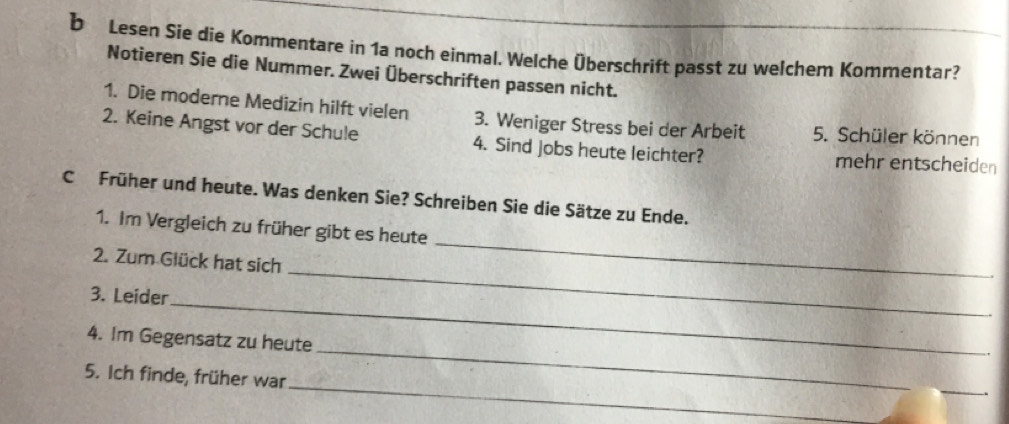 Lesen Sie die Kommentare in 1a noch einmal. Welche Überschrift passt zu welchem Kommentar? 
Notieren Sie die Nummer. Zwei Überschriften passen nicht. 
1. Die moderne Medizin hilft vielen 3. Weniger Stress bei der Arbeit 5. Schüler können 
2. Keine Angst vor der Schule 4. Sind jobs heute leichter? mehr entscheiden 
C Früher und heute. Was denken Sie? Schreiben Sie die Sätze zu Ende. 
1. Im Vergleich zu früher gibt es heute 
_ 
2. Zum Glück hat sich 
_ 
_ 
3. Leider 
_ 
4. Im Gegensatz zu heute 
_ 
5. Ich finde, früher war 
_