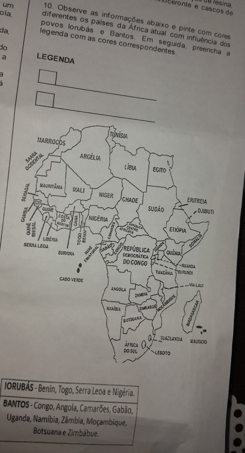 de resina,
ceronte e cascos de
um 10. Observe as informações abaixo e pinte com cores
ola, diferentes os países da África atual com influência dos
povos lorubás e Bantos. Em seguida a
da, legenda com as cores correspondentes.
do
a

IORUBÁS - Benin, Togo, Serra Leoa e Nigéria.
BANTOS - Congo, Angola, Camarões, Gabão,
Uganda, Namíbia, Zâmbia, Moçambique,
Botsuana e Zimbábue.