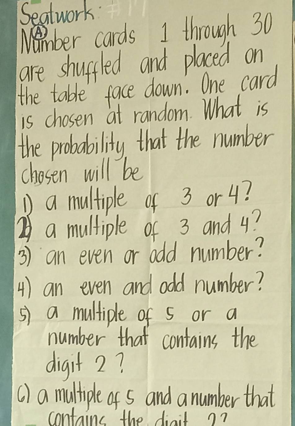 Seatwork: 
Nember cards I through 30
are shupfled and placed on 
the table face down. One card 
is chosen at random. What is 
the probability that the number 
chosen will be 
D a multiple of 3 or 4? 
② a multiple of 3 and 4? 
3) an even or odd number? 
4) an even and odd number? 
s) a multiple of S or a 
number that contains the 
digit 2? 
() a multiple of s and a number that 
contains the diait ??