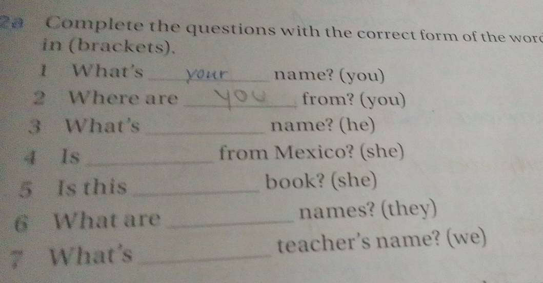 2n Complete the questions with the correct form of the word 
in (brackets). 
1 What's _name? (you) 
2 Where are_ from? (you) 
3 What's _name? (he) 
4 Is_ from Mexico? (she) 
5 Is this _book? (she) 
6 What are _names? (they) 
7 What's _teacher’s name? (we)