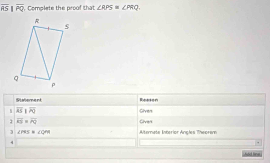 overline RS||overline PQ. . Complete the proof that ∠ RPS≌ ∠ PRQ. 
Statement Reason 
 overline RSparallel overline RQ Given 
2 overline RS≌ overline PQ
Given 
3 ∠ PRS≌ ∠ QPR Alternate Interior Angles Theorem 
4 
Add line