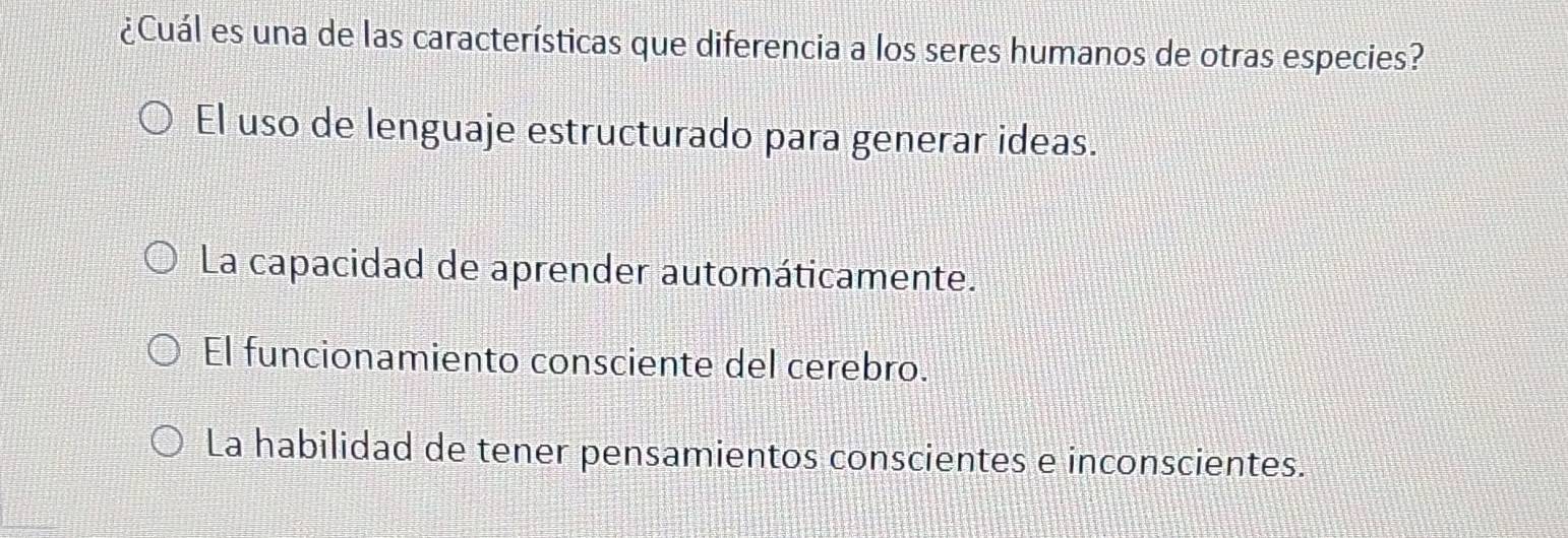 ¿Cuál es una de las características que diferencia a los seres humanos de otras especies?
El uso de lenguaje estructurado para generar ideas.
La capacidad de aprender automáticamente.
El funcionamiento consciente del cerebro.
La habilidad de tener pensamientos conscientes e inconscientes.