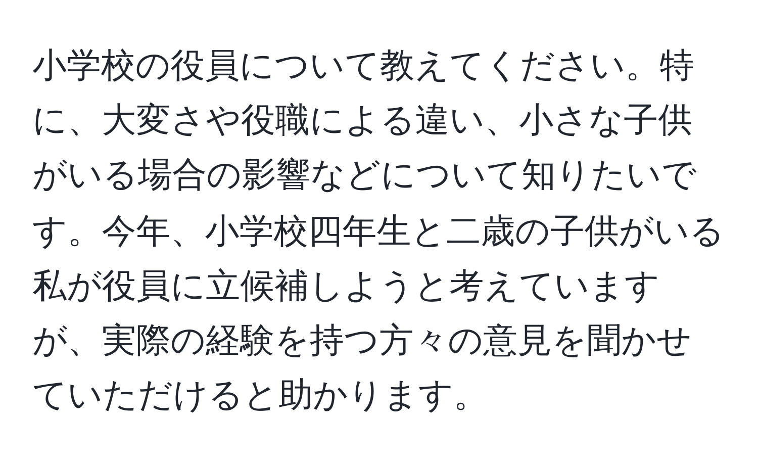 小学校の役員について教えてください。特に、大変さや役職による違い、小さな子供がいる場合の影響などについて知りたいです。今年、小学校四年生と二歳の子供がいる私が役員に立候補しようと考えていますが、実際の経験を持つ方々の意見を聞かせていただけると助かります。