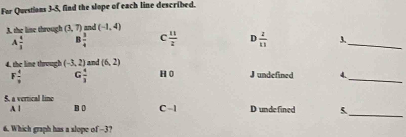 For Questions 3-5, find the slope of each line described.
A. the line through (3,7) and (-1,4)
_
D
A  4/3  B  3/4  C  11/z   2/11 
3.
4. the line through (-3,2) and (6,2)
F  4/9 
G  4/3  H 0 J undefined 4、_
5. a vertical lino
A l B 0 C -1 D undefined 5_
6. Which graph has a slope of -3?