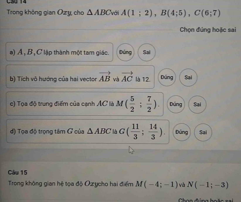 Trong không gian Oxy, cho △ ABC với A(1;2), B(4;5), C(6;7)
Chọn đúng hoặc sai
a) A, B, C lập thành một tam giác. Đúng Sai
b) Tích vô hướng của hai vector vector AB và vector AC là 12. Đúng Sai
c) Tọa độ trung điểm của cạnh AC là M( 5/2 ; 7/2 ). Đúng Sai
d) Tọa độ trọng tâm G của △ ABC là G( 11/3 ; 14/3 ). Đúng Sai
Câu 15
Trong không gian hệ tọa độ Oxycho hai điểm M(-4;-1) và N(-1;-3)
Chọn đúng hoặc sai