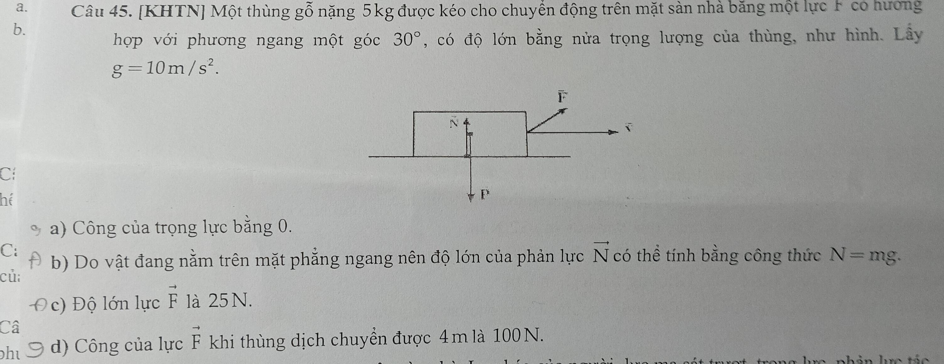 [KHTN] Một thùng goverline hat O - nặng 5kg được kéo cho chuyền động trên mặt sản nhà băng một lực F có hướng 
b. 
hợp với phương ngang một góc 30° , có độ lớn bằng nửa trọng lượng của thùng, như hình. Lây
g=10m/s^2. 
Cí 
hể 
a) Công của trọng lực bằng 0. 
C: có thể tính bằng công thức N=mg. 
b) Do vật đang nằm trên mặt phẳng ngang nên độ lớn của phản lực vector N
củ: 
c) Độ lớn lực vector F là 25 N. 
Câ 
hu d) Công của lực vector F khi thùng dịch chuyển được 4m là 100 N.