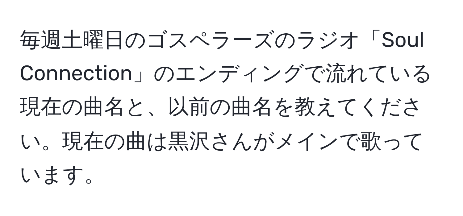 毎週土曜日のゴスペラーズのラジオ「Soul Connection」のエンディングで流れている現在の曲名と、以前の曲名を教えてください。現在の曲は黒沢さんがメインで歌っています。