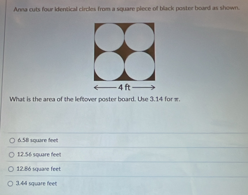 Anna cuts four identical circles from a square piece of black poster board as shown.
What is the area of the leftover poster board. Use 3.14 for π.
6.58 square feet
12.56 square feet
12.86 square feet
3.44 square feet