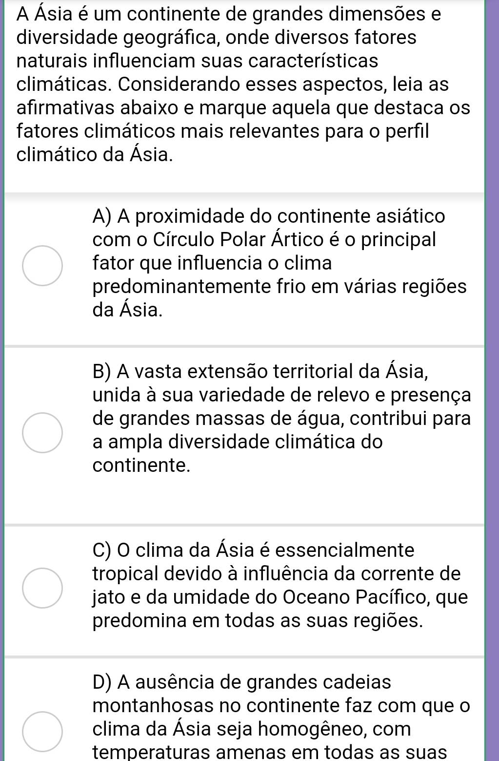 A Ásia é um continente de grandes dimensões e
diversidade geográfica, onde diversos fatores
naturais influenciam suas características
climáticas. Considerando esses aspectos, leia as
afirmativas abaixo e marque aquela que destaca os
fatores climáticos mais relevantes para o perfil
climático da Ásia.
A) A proximidade do continente asiático
com o Círculo Polar Ártico é o principal
fator que influencia o clima
predominantemente frio em várias regiões
da Ásia.
B) A vasta extensão territorial da Ásia,
unida à sua variedade de relevo e presença
de grandes massas de água, contribui para
a ampla diversidade climática do
continente.
C) O clima da Ásia é essencialmente
tropical devido à influência da corrente de
jato e da umidade do Oceano Pacífico, que
predomina em todas as suas regiões.
D) A ausência de grandes cadeias
montanhosas no continente faz com que o
clima da Ásia seja homogêneo, com
temperaturas amenas em todas as suas