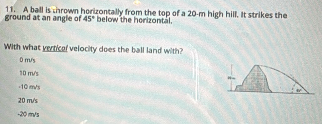 A ball is thrown horizontally from the top of a 20-m high hill. It strikes the
ground at an angle of 45° below the horizontal.
With what vertical velocity does the ball land with?
0 m/s
10 m/s
10∞
-10 m/s
45°
20 m/s
-20 m/s