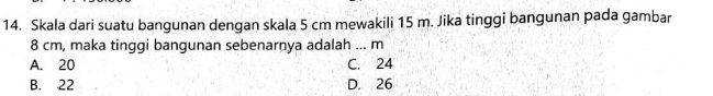 Skala dari suatu bangunan dengan skala 5 cm mewakili 15 m. Jika tinggi bangunan pada gambar
8 cm, maka tinggi bangunan sebenarnya adalah ... m
A. 20 C. 24
B. 22 D. 26