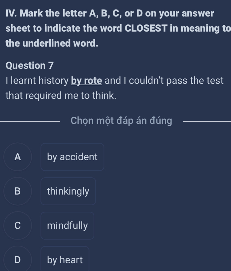 Mark the letter A, B, C, or D on your answer
sheet to indicate the word CLOSEST in meaning to
the underlined word.
Question 7
I learnt history by rote and I couldn't pass the test
that required me to think.
_
_Chọn một đáp án đúng_
A by accident
B thinkingly
C mindfully
D by heart