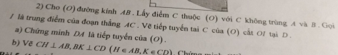 Cho (O) đường kính AB. Lấy điểm C thuộc (O) với C không trùng A và B. Gọi 
/ là trung điểm của đoạn thẳng AC. Vẽ tiếp tuyển tai C của (O) cất OI tại D. 
a) Chứng minh DA là tiếp tuyển của (O) . 
b) Vẽ CH⊥ AB, BK⊥ CD (H∈ AB, K∈ CD)