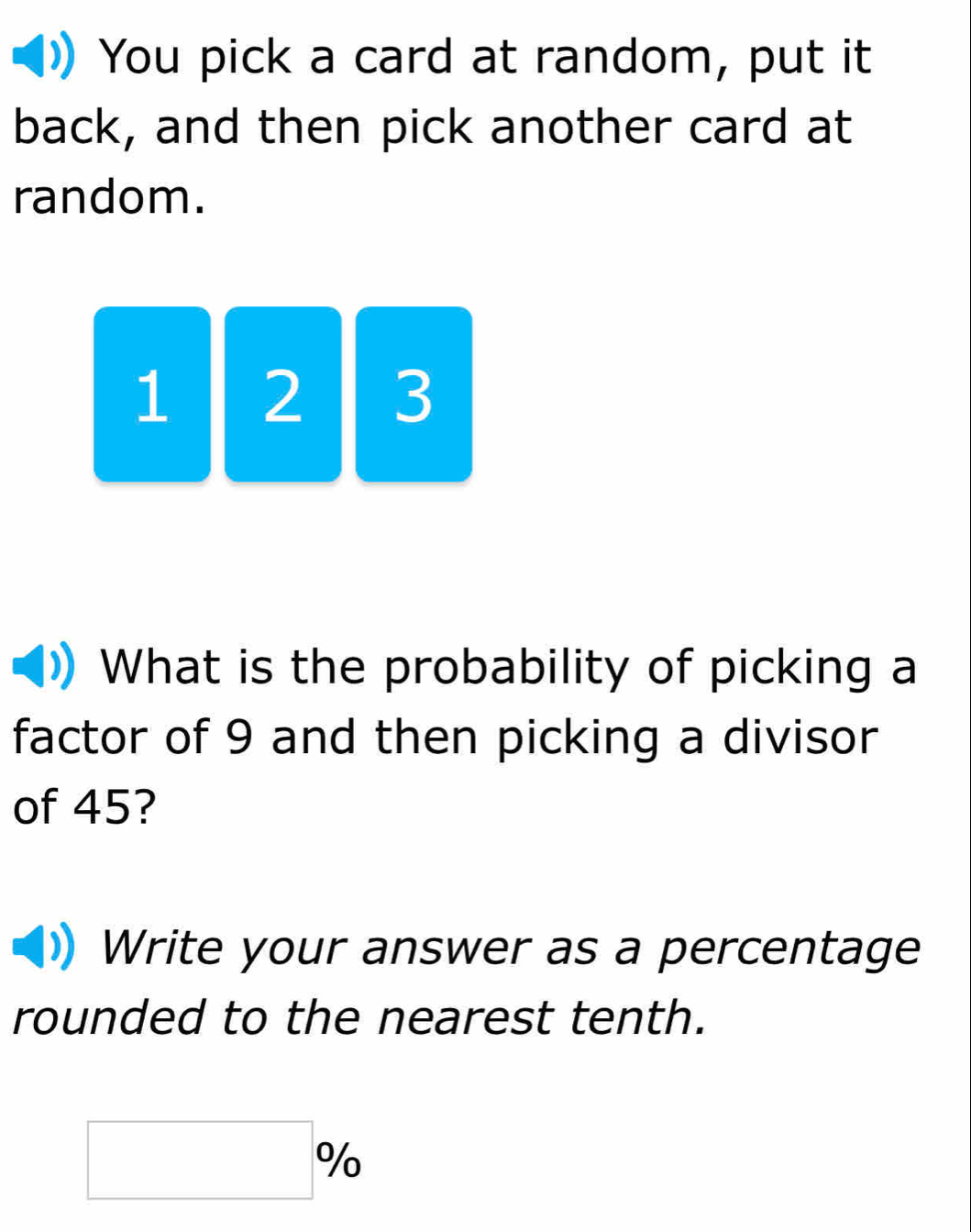 You pick a card at random, put it 
back, and then pick another card at 
random.
1 2 3
What is the probability of picking a 
factor of 9 and then picking a divisor 
of 45? 
Write your answer as a percentage 
rounded to the nearest tenth.
(-3,4) %
□