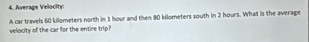 Average Velocity: 
A car travels 60 kilometers north in 1 hour and then 80 kilometers south in 2 hours. What is the average 
velocity of the car for the entire trip?