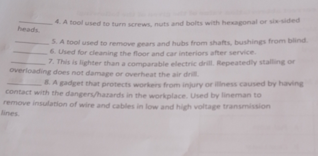 A tool used to turn screws, nuts and bolts with hexagonal or six-sided 
heads. 
_5. A tool used to remove gears and hubs from shafts, bushings from blind. 
_6. Used for cleaning the floor and car interiors after service. 
_7. This is lighter than a comparable electric drill. Repeatedly stalling or 
overloading does not damage or overheat the air drill. 
_8. A gadget that protects workers from injury or illness caused by having 
contact with the dangers/hazards in the workplace. Used by lineman to 
remove insulation of wire and cables in low and high voltage transmission 
lines.