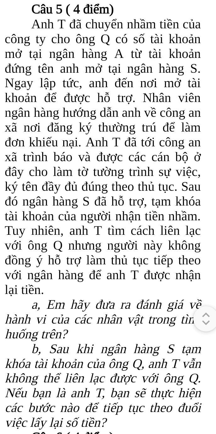 Anh T đã chuyển nhầm tiền của 
công ty cho ông Q có số tài khoản 
mở tại ngân hàng A từ tài khoản 
đứng tên anh mở tại ngân hàng S. 
Ngay lập tức, anh đến nơi mở tài 
khoản để được hỗ trợ. Nhân viên 
ngân hàng hướng dẫn anh về công an 
xã nơi đăng ký thường trú để làm 
đơn khiếu nại. Anh T đã tới công an 
xã trình báo và được các cán bộ ở 
đây cho làm tờ tường trình sự việc, 
ký tên đầy đủ đúng theo thủ tục. Sau 
đó ngân hàng S đã hỗ trợ, tạm khóa 
tài khoản của người nhận tiền nhầm. 
Tuy nhiên, anh T tìm cách liên lạc 
với ông Q nhưng người này không 
đồng ý hỗ trợ làm thủ tục tiếp theo 
với ngân hàng để anh T được nhận 
lại tiền. 
a, Em hãy đưa ra đánh giá về 
hành vi của các nhân vật trong tìn 
huống trên? 
b, Sau khi ngân hàng S tạm 
khóa tài khoản của ông Q, anh T vẫn 
không thể liên lạc được với ông Q. 
Nếu bạn là anh T, bạn sẽ thực hiện 
các bước nào để tiếp tục theo đuổi 
việc lấy lại số tiền?