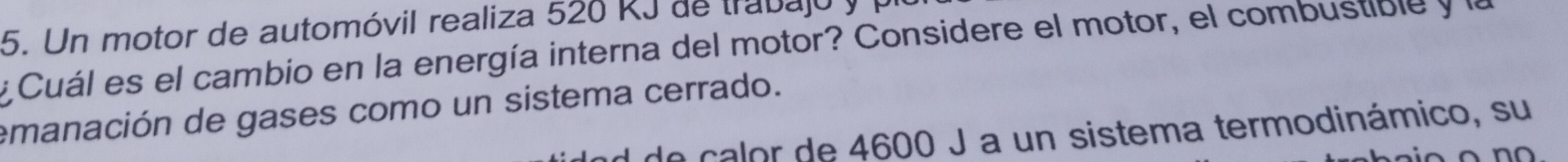 Un motor de automóvil realiza 526 RJ de trabajó y 1 
y Cuál es el cambio en la energía interna del motor? Considere el motor, el combustible y la 
emanación de gases como un sistema cerrado. 
de calor de 4600 J a un sistema termodinámico, su