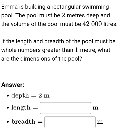 Emma is building a rectangular swimming 
pool. The pool must be 2 metres deep and 
the volume of the pool must be 42 000 litres. 
If the length and breadth of the pool must be 
whole numbers greater than 1 metre, what 
are the dimensions of the pool? 
Answer: 
depth =2m
length=□ m
breadth=□ m