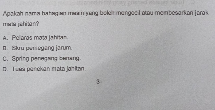 Apakah nama bahagian mesin yang boleh mengecil atau membesarkan jarak
mata jahitan?
A. Pelaras mata jahitan.
B. Skru pemegang jarum.
C. Spring penegang benang.
D. Tuas penekan mata jahitan.
3