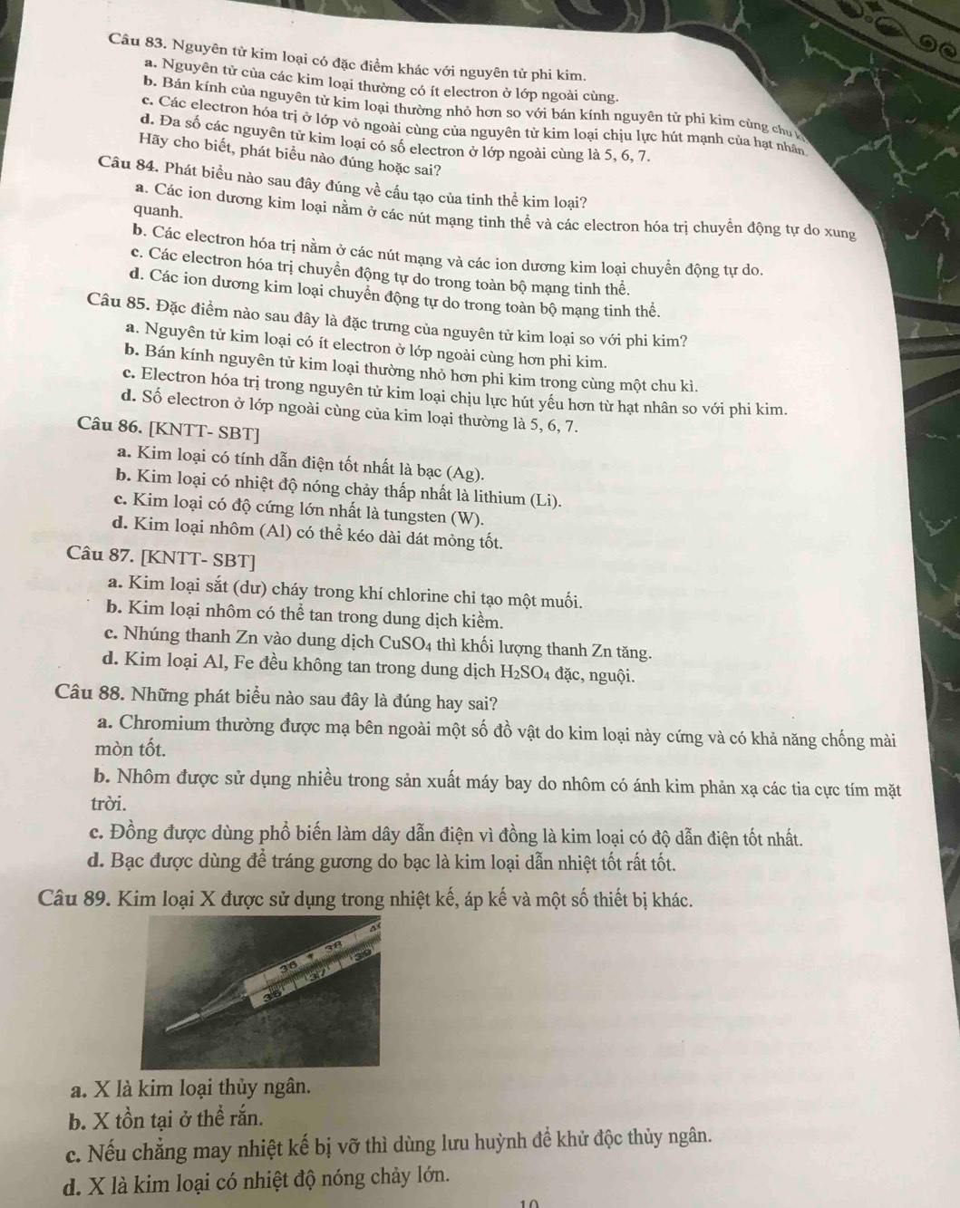 Nguyên từ kim loại có đặc điểm khác với nguyên tử phi kim.
a. Nguyên tử của các kim loại thường có ít electron ở lớp ngoài cùng.
b. Bán kính của nguyên tử kim loại thường nhỏ hơn so với bán kính nguyên tử phi kim cùng chu
c. Các electron hóa trị ở lớp vỏ ngoài cùng của nguyên tử kim loại chịu lực hút mạnh của hạt nhân
d. Đa số các nguyên tử kim loại có số electron ở lớp ngoài cùng là 5, 6, 7
Hãy cho biết, phát biểu nào đúng hoặc sai?
Câu 84. Phát biểu nào sau đây đúng về cầu tạo của tinh thể kim loại?
quanh.
a. Các ion dương kim loại nằm ở các nút mạng tinh thể và các electron hóa trị chuyển động tự do xung
b. Các electron hóa trị nằm ở các nút mạng và các ion dương kim loại chuyển động tự do.
c. Các electron hóa trị chuyển động tự do trong toàn bộ mạng tinh thể.
d. Các ion dương kim loại chuyển động tự do trong toàn bộ mạng tinh thể.
Câu 85. Đặc điểm nào sau đây là đặc trưng của nguyên tử kim loại so với phi kim?
a. Nguyên tử kim loại có ít electron ở lớp ngoài cùng hơn phi kim.
b. Bán kính nguyên tử kim loại thường nhỏ hơn phi kim trong cùng một chu kì.
c. Electron hóa trị trong nguyên tử kim loại chịu lực hút yếu hơn từ hạt nhân so với phi kim.
d. Số electron ở lớp ngoài cùng của kim loại thường là 5, 6, 7.
Câu 86. [KNTT- SBT]
a. Kim loại có tính dẫn điện tốt nhất là bạc (Ag).
b. Kim loại có nhiệt độ nóng chảy thấp nhất là lithium (Li).
c. Kim loại có độ cứng lớn nhất là tungsten (W).
d. Kim loại nhôm (Al) có thể kéo dài dát mỏng tốt.
Câu 87. [KNTT- SBT]
a. Kim loại sắt (dư) cháy trong khí chlorine chỉ tạo một muối.
b. Kim loại nhôm có thể tan trong dung dịch kiềm.
c. Nhúng thanh Zn vào dung dịch CuSO_4 thì khối lượng thanh Zn tăng.
d. Kim loại Al, Fe đều không tan trong dung dịch H_2SO_4 1 đặc, nguội.
Câu 88. Những phát biểu nào sau đây là đúng hay sai?
a. Chromium thường được mạ bên ngoài một số đồ vật do kim loại này cứng và có khả năng chống mài
mòn tốt.
b. Nhôm được sử dụng nhiều trong sản xuất máy bay do nhôm có ánh kim phản xạ các tia cực tím mặt
trời.
c. Đồng được dùng phổ biến làm dây dẫn điện vì đồng là kim loại có độ dẫn điện tốt nhất.
d. Bạc được dùng để tráng gương do bạc là kim loại dẫn nhiệt tốt rất tốt.
Câu 89. Kim loại X được sử dụng trong nhiệt kế, áp kế và một số thiết bị khác.
a. X là kim loại thủy ngân.
b. X tồn tại ở thể rắn.
c. Nếu chẳng may nhiệt kế bị vỡ thì dùng lưu huỳnh đề khử độc thủy ngân.
d. X là kim loại có nhiệt độ nóng chảy lớn.