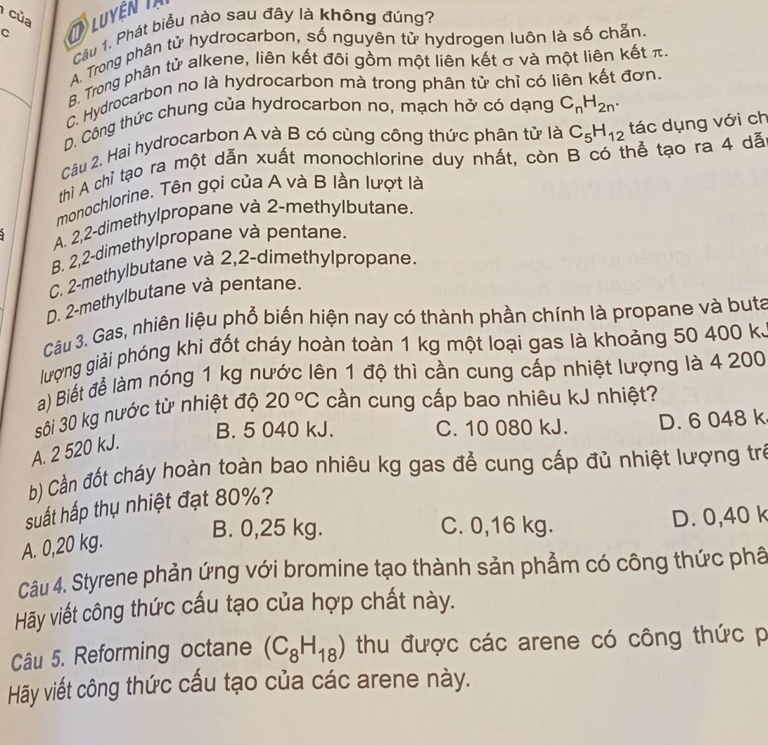 của
Câu 1. Phát biểu nào sau đây là không đúng?
C
Luyện
A. Trong phân tử hydrocarbon, số nguyên tử hydrogen luôn là số chẵn.
B. Trong phân tử alkene, liên kết đôi gồm một liên kết σ và một liên kết π.
C. Hydrocarbon no là hydrocarbon mà trong phân tử chỉ có liên kết đơn.
D. Công thức chung của hydrocarbon no, mạch hở có dạng C_nH_2n.
Câu 2. Hai hydrocarbon A và B có cùng công thức phân tử là C_5H_12 tác dụng với ch
thì A chỉ tạo ra một dẫn xuất monochlorine duy nhất, còn B có thể tạo ra 4 dã
monochlorine. Tên gọi của A và B lần lượt là
A. 2,2-dimethylpropane và 2-methylbutane.
B. 2,2-dimethylpropane và pentane.
C. 2-methylbutane và 2,2-dimethylpropane.
D. 2-methylbutane và pentane.
Câu 3. Gas, nhiên liệu phổ biến hiện nay có thành phần chính là propane và buta
lượng giải phóng khi đốt cháy hoàn toàn 1 kg một loại gas là khoảng 50 400 k.
a) Biết để làm nóng 1 kg nước lên 1 độ thì cần cung cấp nhiệt lượng là 4 200
sôi 30 kg nước từ nhiệt độ 20°C cần cung cấp bao nhiêu kJ nhiệt?
B. 5 040 kJ. C. 10 080 kJ. D. 6 048 k
A. 2 520 kJ.
b) Cần đốt cháy hoàn toàn bao nhiêu kg gas để cung cấp đủ nhiệt lượng trẻ
suất hấp thụ nhiệt đạt 80%?
B. 0,25 kg. C. 0,16 kg. D. 0,40 k
A. 0,20 kg.
Câu 4. Styrene phản ứng với bromine tạo thành sản phẩm có công thức phâ
Hãy viết công thức cấu tạo của hợp chất này.
Câu 5. Reforming octane (C_8H_18) thu được các arene có công thức p
Hãy viết công thức cấu tạo của các arene này.