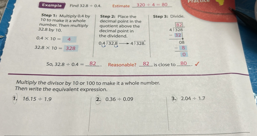 Example Find 32.8/ 0.4. Estimate 320/ 4=80 Practice 
Step 1 : Multiply 0.4 by Step 2 : Place the Step 3 : Divide.
10 to make it a whole decimal point in the 
number. Then multiply quotient above the
32.8 by 10. decimal point in
beginarrayr 0.4encloselongdiv 32.8endarray to beginarrayr to 4encloselongdiv 328.endarray beginarrayr □ □  10 4/3  4encloselongdiv 324endarray
0.4* 10=□ 4 the dividend.
32.8* 10=328
So, 32.8/ 0.4=_ 82. Reasonable? __82__ is close to __ 80 __ . 
Multiply the divisor by 10 or 100 to make it a whole number. 
Then write the equivalent expression. 
3. 
1. 16.15/ 1.9 2. 0.36/ 0.09 2.04/ 1.7