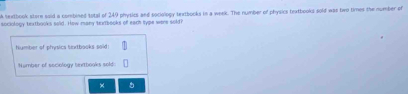 A textbook store sold a combined total of 249 physics and sociology textbooks in a week. The number of physics textbooks sold was two times the number of 
sociology textbooks sold. How many textbooks of each type were sold? 
Number of physics textbooks sold: 
Number of saciology textbooks sold: 
× 5