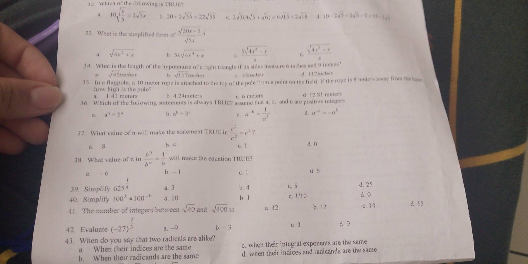 Which of the following is TRUE?
a. 10sqrt(frac x)5=2sqrt(5x) b. 20+2sqrt(55)=22sqrt(55) c. 2sqrt(3)(4sqrt(5)+sqrt(6))=6sqrt(15)+2sqrt(18) d. 10-2sqrt(5)+5sqrt(5)-5=15-3sqrt(5)
33. What is the simplified form of  (sqrt(20x+5))/sqrt(5x) ?
a. sqrt(4x^2+x) b. 5xsqrt(4x^4+x) c.  (5sqrt(4x^2+x))/x  d.  (sqrt(4x^2+x))/x 
34. What is the length of the hypotenuse of a right triangle if its sides measure 6 inches and 9 inches?
sqrt(45) inchex b sqrt(117)inehes c. 45inches d. 11Zinches
35. In a flagpole, a 10 meter rope is attached to the top of the pole from a point on the field. If the rope is 8 meters away from the base
how high is the pole?
a. 1.41 meters b. 4.24meters c. 6 meters d. 12.81 meters
36. Which of the following statements is always TRUE? assume that a, b, and n are positive integers
a. a^n=b^n b. a^b=b^a d. a^(-b)=-a^b
c. a^(-b)= 1/a^b 
37. What value of n will make the statement TRUE in  c^2/c^2 =c^2 ？
a. 8 b. 4 c. 1 d. 0
38. What value of n in  b^5/b^n = 1/b  will make the equation TRUE?
a. - 6 b. -1 c. 1 d. 6
39. Simplify 625^(frac 1)4 a. 3 b. 4 c. 5 d. 25
40. Simplify 100^k· 100^(-k) a. 10 b. 1 c. 1/10
d. 0
41. The number of integers between sqrt(40)andsqrt(400) is a. 12
b. 13 c. 14 d. 15
c. 3
42. Evaluate (-27)^ 2/3  a. -9 b. - 3 d. 9
43. When do you say that two radicals are alike?
a. When their indices are the same c. when their integral exponents are the same
b. When their radicands are the same d. when their indices and radicands are the same