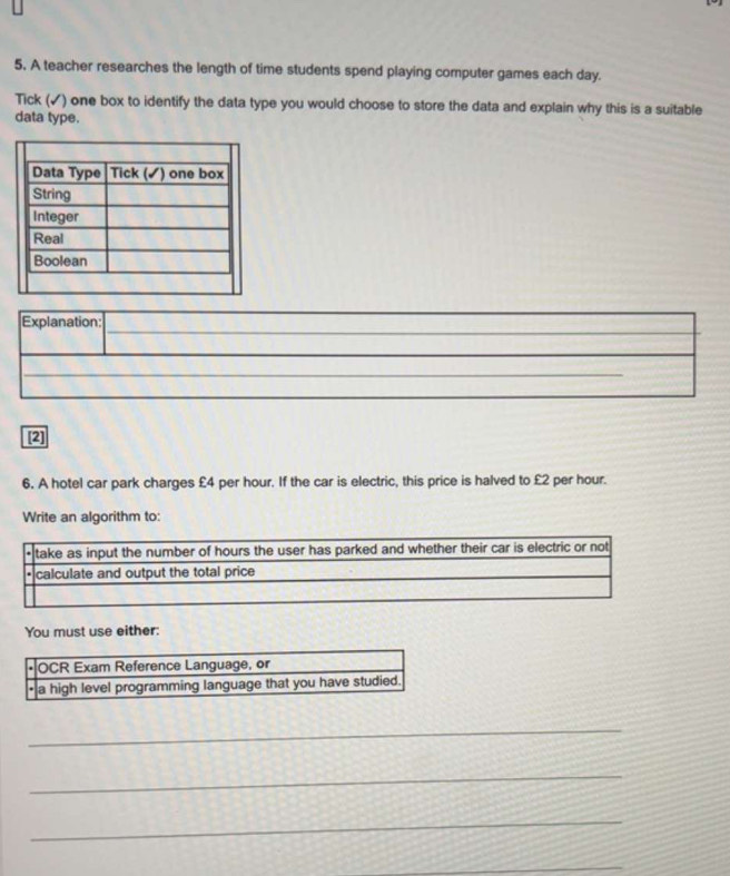 A teacher researches the length of time students spend playing computer games each day. 
Tick (✓) one box to identify the data type you would choose to store the data and explain why this is a suitable 
data type. 
_ 
_ 
Explanation: 
_ 
_ 
[2] 
6. A hotel car park charges £4 per hour. If the car is electric, this price is halved to £2 per hour. 
Write an algorithm to: 
You must use either: 
_ 
_ 
_ 
_ 
_