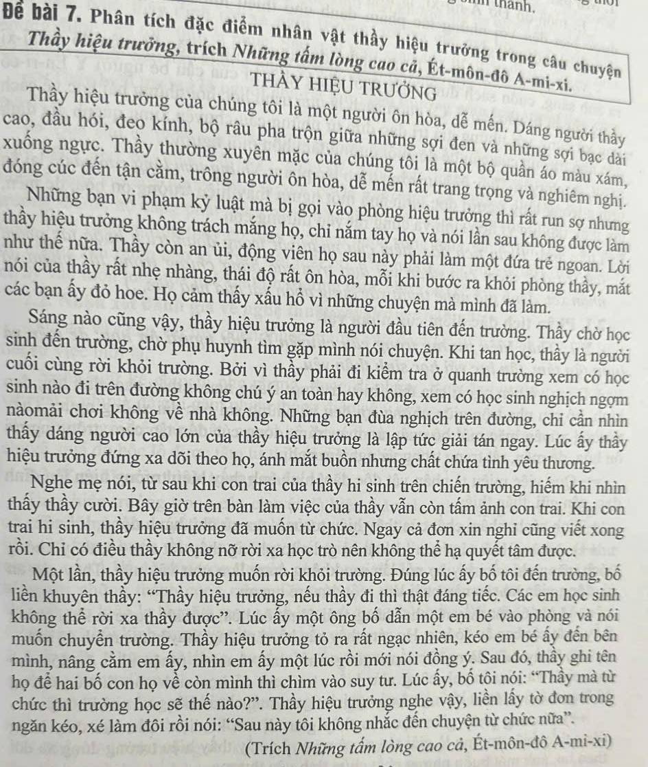 thanh.
Để bài 7. Phân tích đặc điểm nhân vật thầy hiệu trưởng trong câu chuyện
Thầy hiệu trưởng, trích Những tấm lòng cao cả, Ét-môn-đô A-mi-xi.
tHÀY HIỆU TRƯởNG
Thầy hiệu trưởng của chúng tôi là một người ôn hòa, dễ mến. Dáng người thầy
cao, đầu hói, đeo kính, bộ râu pha trộn giữa những sợi đen và những sợi bạc dài
xuống ngực. Thầy thường xuyên mặc của chúng tôi là một bộ quần áo màu xám,
đóng cúc đến tận cằm, trông người ôn hòa, dễ mến rất trang trọng và nghiêm nghị.
Những bạn vi phạm kỷ luật mà bị gọi vào phòng hiệu trưởng thì rất run sợ nhưng
thầy hiệu trưởng không trách mắng họ, chỉ nắm tay họ và nói lần sau không được làm
như thế nữa. Thầy còn an ủi, động viên họ sau này phải làm một đứa trẻ ngoan. Lời
nói của thầy rất nhẹ nhàng, thái độ rất ôn hòa, mỗi khi bước ra khỏi phòng thầy, mắt
các bạn ấy đỏ hoe. Họ cảm thấy xấu hổ vì những chuyện mà mình đã làm.
Sáng nào cũng vậy, thầy hiệu trưởng là người đầu tiên đến trường. Thầy chờ học
sinh đến trường, chờ phụ huynh tìm gặp mình nói chuyện. Khi tan học, thầy là người
cuối cùng rời khỏi trường. Bởi vì thầy phải đi kiểm tra ở quanh trường xem có học
sinh nào đi trên đường không chú ý an toàn hay không, xem có học sinh nghịch ngợm
nàomải chơi không về nhà không. Những bạn đùa nghịch trên đường, chỉ cần nhìn
thấy dáng người cao lớn của thầy hiệu trưởng là lập tức giải tán ngay. Lúc ấy thầy
hiệu trưởng đứng xa dõi theo họ, ánh mắt buồn nhưng chất chứa tình yêu thương.
Nghe mẹ nói, từ sau khi con trai của thầy hi sinh trên chiến trường, hiểm khi nhìn
thầy thầy cười. Bây giờ trên bàn làm việc của thầy vẫn còn tấm ảnh con trai. Khi con
trai hi sinh, thầy hiệu trưởng đã muốn từ chức. Ngay cả đơn xin nghi cũng viết xong
rồi. Chỉ có điều thầy không nỡ rời xa học trò nên không thể hạ quyết tâm được.
Một lần, thầy hiệu trưởng muốn rời khỏi trường. Đúng lúc ấy bố tôi đến trường, bố
liền khuyên thầy: “Thầy hiệu trưởng, nếu thầy đi thì thật đáng tiếc. Các em học sinh
không thể rời xa thầy được'. Lúc ấy một ông bố dẫn một em bé vào phòng và nói
muốn chuyển trường. Thầy hiệu trưởng tỏ ra rất ngạc nhiên, kéo em bé ấy đến bên
mình, nâng cầm em ấy, nhìn em ấy một lúc rồi mới nói đồng ý. Sau đó, thầy ghi tên
họ để hai bố con họ về còn mình thì chìm vào suy tư. Lúc ấy, bố tôi nói: “Thầy mà từ
chức thì trường học sẽ thế nào?”. Thầy hiệu trưởng nghe vậy, liền lấy tờ đơn trong
ngăn kéo, xé làm đôi rồi nói: “Sau này tôi không nhắc đến chuyện từ chức nữa”.
(Trích Những tấm lòng cao cả, Ét-môn-đô A-mi-xi)